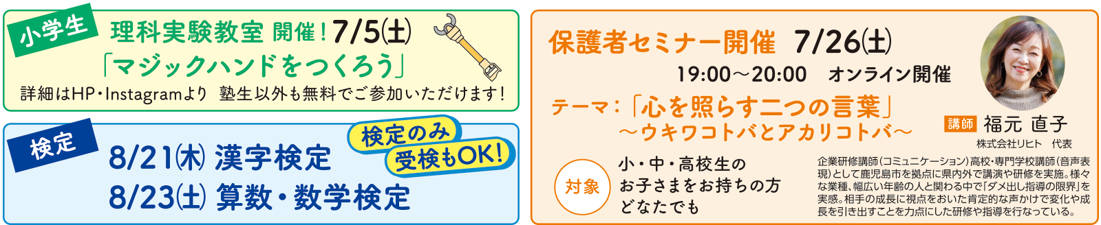 【小学生】理科実験教室開催!7/5(土)「マジックハンドをつくろう」塾生以外も無料でご参加いただけます! 【検定】8/21(木)漢字検定 8/23(土)算数・数学検定 検定のみ受験もOK! 【保護者さま】保護者セミナー開催 7/26(土)19:00〜20:00 オンライン開催 テーマ:「心を照らす二つの言葉」〜ウキワコトバとアカリコトバ〜 対象:小・中・高校生のお子さまをお持ちの方どなたでも 講師:福元直子(株式会社リヒト代表)