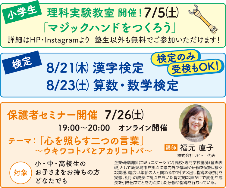 【小学生】理科実験教室開催!7/5(土)「マジックハンドをつくろう」塾生以外も無料でご参加いただけます! 【検定】8/21(木)漢字検定 8/23(土)算数・数学検定 検定のみ受験もOK! 【保護者さま】保護者セミナー開催 7/26(土)19:00〜20:00 オンライン開催 テーマ:「心を照らす二つの言葉」〜ウキワコトバとアカリコトバ〜 対象:小・中・高校生のお子さまをお持ちの方どなたでも 講師:福元直子(株式会社リヒト代表)