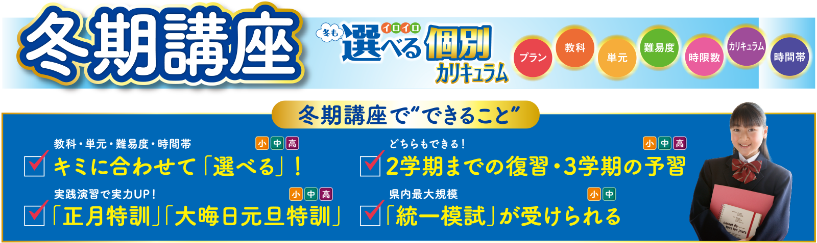 冬期講座 冬も選べる個別カリキュラム プラン・教科・単元・難易度・時限数・カリキュラム・時間帯 冬期講座でできること ①教科・単元・難易度・時間帯 キミに合わせて「選べる」!(小中高)②どちらもできる!2学期までの復習・3学期の予習(小中高)③実践演習で実力UP!「正月特訓」「大晦日元旦特訓」(小中高)④県内最大規模「統一模試」が受けられる(小中)