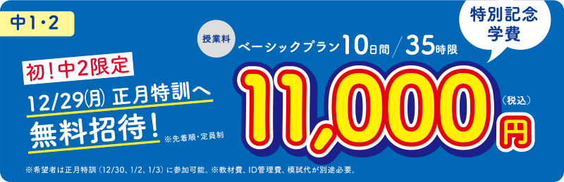 中1・2 特別記念学費 授業料 ベーシックプラン10日間/35時限 11,000円(税込)初!中2限定 12/29(月)正月特訓へ無料招待!※先着順・定員制 ※希望者は正月特訓(12/30、1/2、1/3)に参加可能 ※教材費、ID管理費、模試代が別途必要