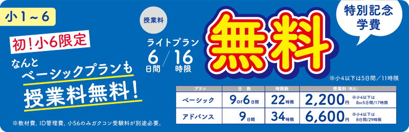 小1〜6 特別記念学費 授業料 ライトプラン 6日間/16時限 無料 ※小4以下は5日間/11時限 ベーシック 9or6日間/22時限2,200円(税込) ※小4以下は8or5日間/17時限 アドバンス 9日間/34時限6,600円(税込) ※小4以下は8日間/29時限 初!小6限定 なんとベーシックプランも授業料無料! ※教材費、ID管理費、小56のみガクコン受験料が別途必要