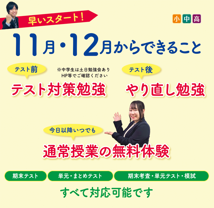 早いスタート!11月・12月からできること(小中高) テスト前→テスト対策勉強※中学生は土日勉強会あり テスト後→やり直し勉強 今日以降いつでも→通常授業の無料体験 期末テスト、単元・まとめテスト、期末考査・単元テスト・模試 すべて対応可能です
