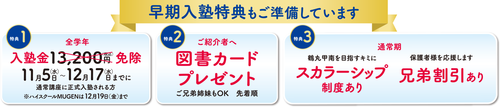 早期入塾特典もご準備しています 特典①全学年入塾金13,200円(税込)を免除 11月5日(水)〜12月17日(水)までに通常講座に正式入塾される方※ハイスクールMUGENは12月19日(金)まで 特典②ご紹介者へ図書カードプレゼント ご兄弟姉妹もOK・先着順 特典③通常期 鶴丸甲南を目指すキミに スカラーシップ制度あり/保護者様を応援します 兄弟割引あり