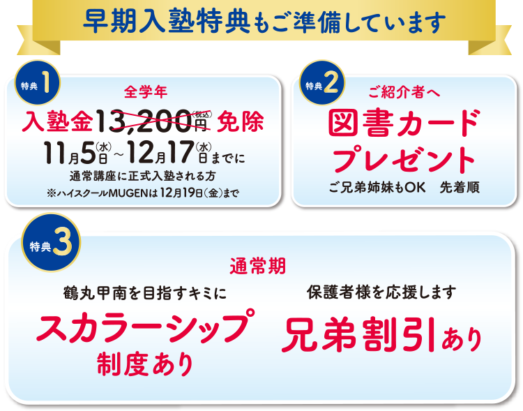 早期入塾特典もご準備しています 特典①全学年入塾金13,200円(税込)を免除 11月5日(水)〜12月17日(水)までに通常講座に正式入塾される方※ハイスクールMUGENは12月19日(金)まで 特典②ご紹介者へ図書カードプレゼント ご兄弟姉妹もOK・先着順 特典③通常期 鶴丸甲南を目指すキミに スカラーシップ制度あり/保護者様を応援します 兄弟割引あり