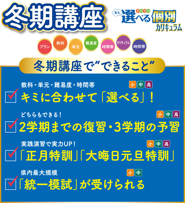 冬期講座 冬も選べる個別カリキュラム プラン・教科・単元・難易度・時限数・カリキュラム・時間帯 冬期講座でできること ①教科・単元・難易度・時間帯 キミに合わせて「選べる」!(小中高)②どちらもできる!2学期までの復習・3学期の予習(小中高)③実践演習で実力UP!「正月特訓」「大晦日元旦特訓」(小中高)④県内最大規模「統一模試」が受けられる(小中)