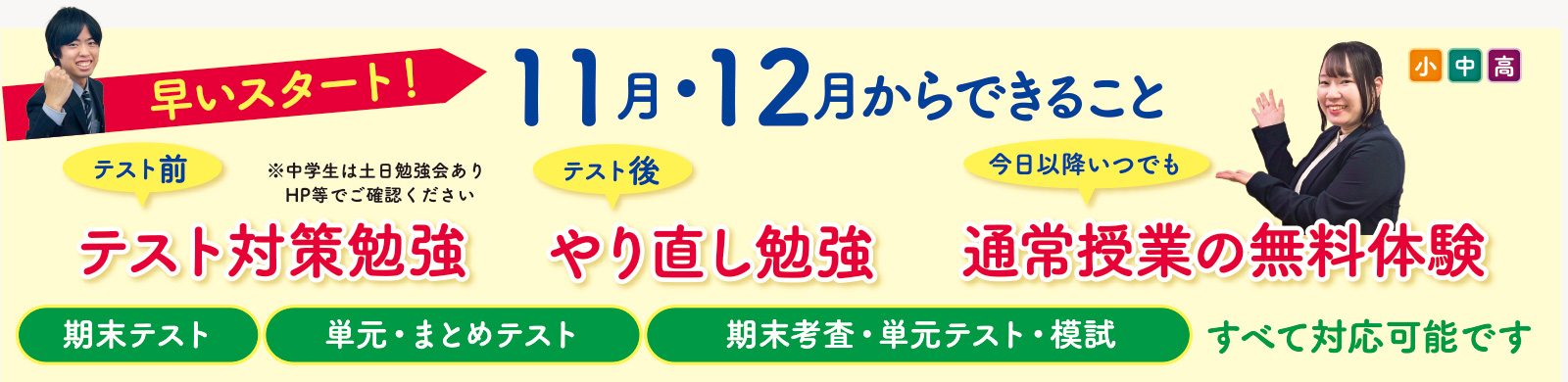 早いスタート!11月・12月からできること(小中高) テスト前→テスト対策勉強※中学生は土日勉強会あり テスト後→やり直し勉強 今日以降いつでも→通常授業の無料体験 期末テスト、単元・まとめテスト、期末考査・単元テスト・模試 すべて対応可能です