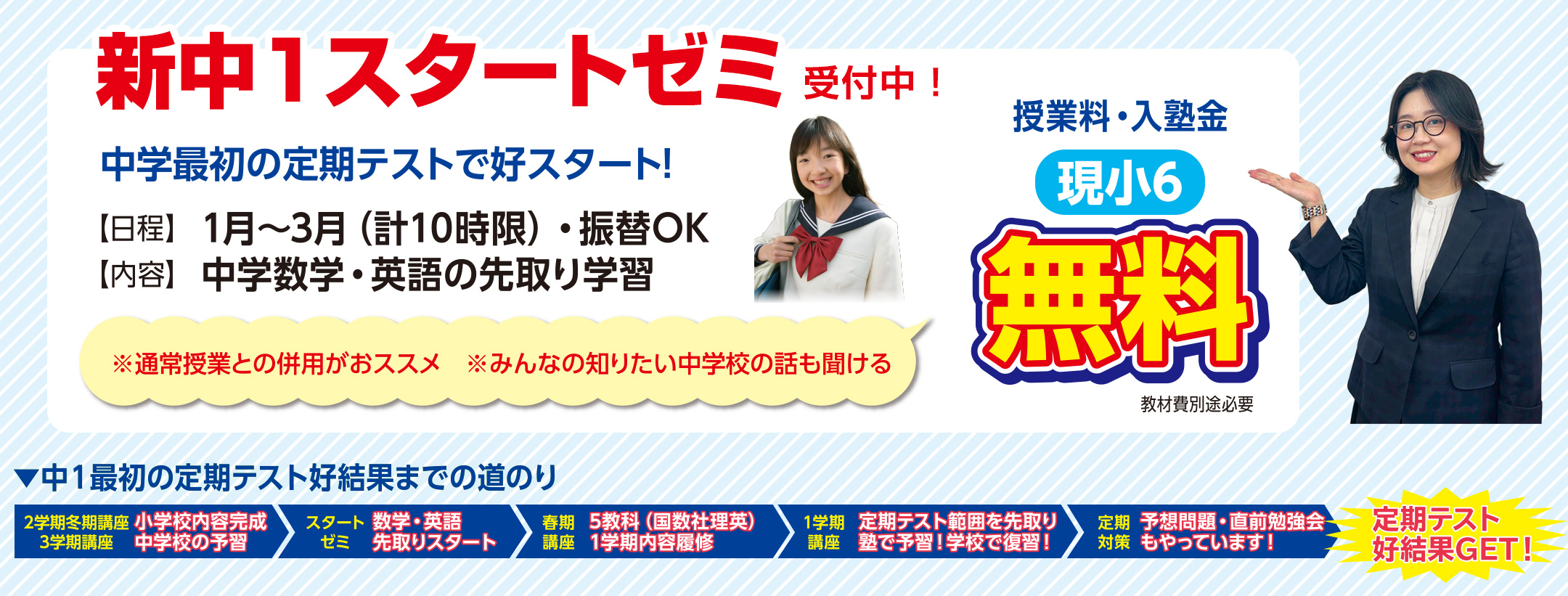 【新中1スタートゼミ】中学最初の定期テストで好スタート！　日程：1月〜3月（計10時限）・振替OK　内容：中学数学・英語の先取り学習　※通常授業との併用がおススメ　※みんなの知りたい中学校の話も聞ける　授業料・入塾金 現小6無料　教材費別途必要　 ●中1最初の定期テスト好結果までの道のり【2学期冬期講座・3学期講座】小学校内容完成・中学校の予習→【新中1スタートゼミ】数学・英語の先取りスタート→【春期講座】5教科（国数社理英）1学期内容履修→【1学期講座】定期テスト範囲を先取り 塾で予習！学校で復習！→【定期対策】予想問題・直前勉強会もやっています→定期テスト好結果GET！