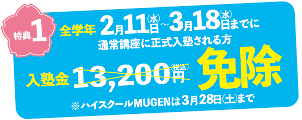 特典1　全学年2月11日（水）〜3月18日（水）までに通常講座に正式入塾される方　13,200円（税込）の入塾金免除！ハイスクールMUGENは3月28日（土）まで