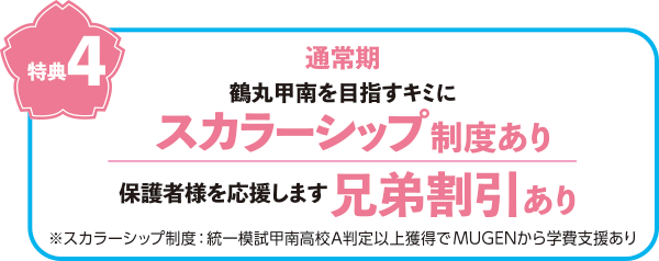 特典4　通常期　鶴丸甲南を目指すキミにスカラーシップ制度あり（スカラーシップ制度とは、統一模試興南高校A判定以上獲得でMUGENから学費支援あり）　保護者様を応援します　兄弟割引あり