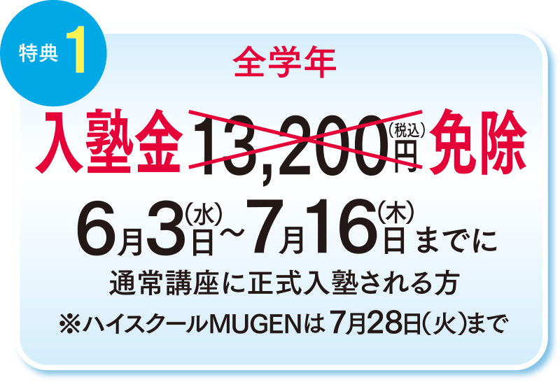 特典1 全学年 入塾金13,200円（税込）免除　6月3日（水）〜7月16日（木）までに通常講座に正式入塾される方　ハイスクールMUGENは7月28日（火）まで