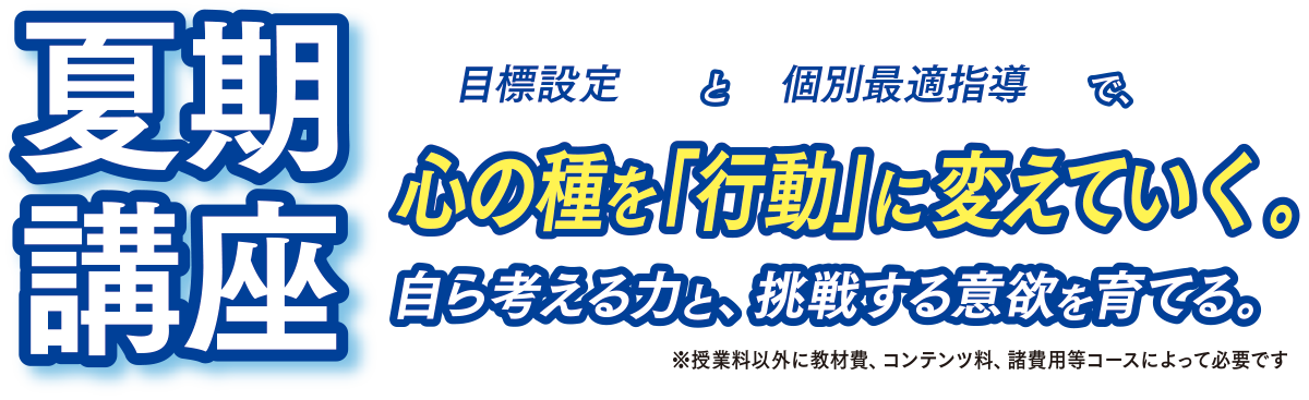夏期講座　目標設定と個別最適指導で、心の種を「行動」に変えていく。自ら考える力と、挑戦する意欲を育てる。　授業料以外に教材費、コンテンツ料、諸費用等コースによって必要です