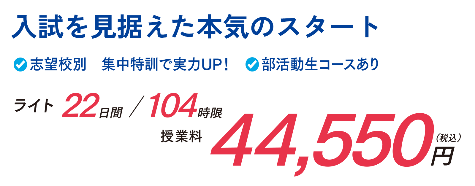 入試を見据えた本気のスタート　志望校別集中特訓で実力UP！　部活動性コースあり　ライト 22日間/104時限　授業料44,550円（税込）