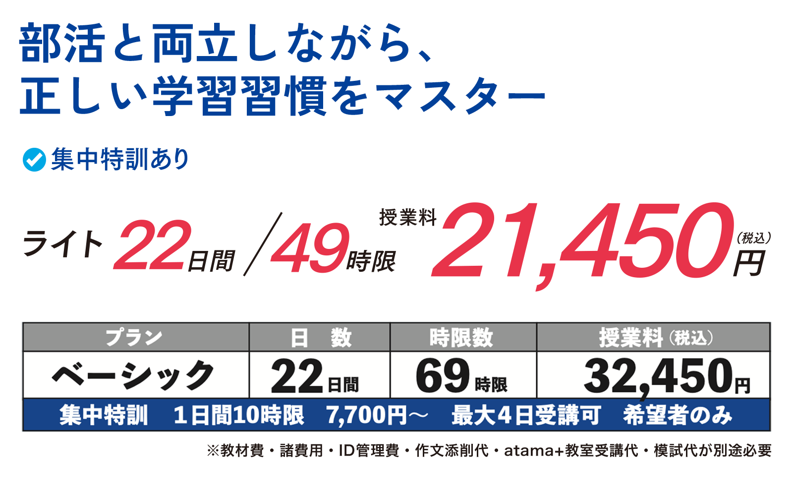 部活と両立しながら、正しい学習習慣をマスター　集中特訓あり　ライト 22日間/49時限　授業料21,450円（税込）　ベーシックプラン22日間/69時限/32,450円（税込）　集中特訓1日間/10時限/7,700円〜 最大4日受講可　希望者のみ　※教材費・諸費用・ID管理費・作文添削代・atama+教室受講代・模試費が別途必要