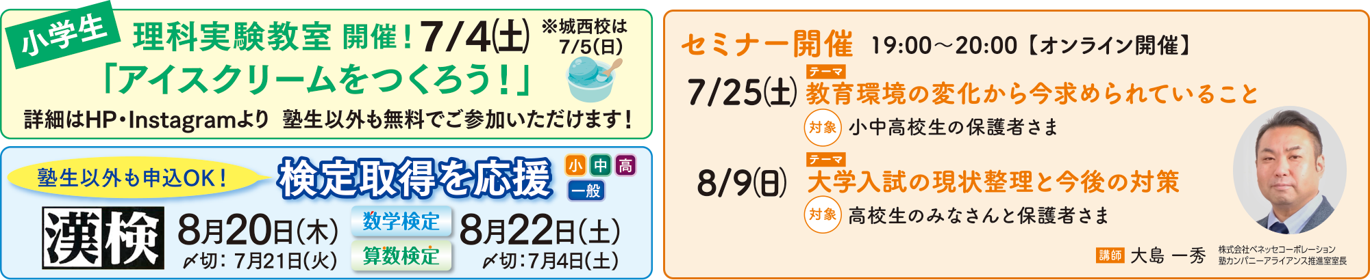 小学生理科実験教室開催！「アイスクリームをつくろう！」7/4（土）城西校は7/5（日）詳細はHP・Instagramより　塾生以外も無料でご参加いただけます！　検定取得を応援（小中高一般）塾生以外も申込OK！漢検8/20（木）〆切7/21（火）数学検定・算数検定8/22（土）〆切7/4（土）　セミナー開催19:00〜20:00【オンライン開催】7/25（土）テーマ：教育環境の変化から今求められていること　対象：小中高生の保護者さま　8/9（日）テーマ：大学入試の現状整理と今後の対策　対象：高校生のみなさんと保護者さま　講師：大島一秀　株式会社ベネッセコーポレーション 塾カンパニーアライアンス推進室室長